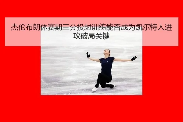 杰伦布朗休赛期三分投射训练能否成为凯尔特人进攻破局关键